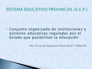Conjunto organizado de instituciones y acciones educativas reguladas por el Estado que posibilitan la educación (Art.18 Ley de Educación Provincial Nº 13688/07) 