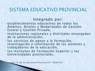 Integrado por: establecimientos educativos de todos los Ámbitos, Niveles y Modalidades de Gestión Estatal y Gestión Privada; instituciones regionales y distritales encargadas de la administración; los servicios de apoyo a la formación, investigación e información de los alumnos y trabajadores de la educación; los Institutos de Formación Superior y las Universidades provinciales.   (Art.18 Ley de Educación Provincial Nº 13688/07) 