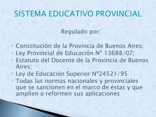 Regulado por: Constitución de la Provincia de Buenos Aires; Ley Provincial de Educación Nº 13688/07; Estatuto del Docente de la Provincia de Buenos Aires; Ley de Educación Superior Nº24521/95 Todas las normas nacionales y provinciales que se sancionen en el marco de éstas y que amplíen o reformen sus aplicaciones 