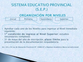ORGANIZACIÓN POR NIVELES Aprobar cada uno de los Niveles para ingresar al Nivel inmediato siguiente; 1º condición de ingreso al Nivel Superior :  estudios secundarios completos 31  de mayo del año de inscripción,  plazo límite  para la presentación de la documentación respaldatoria Art. 2(4 y 34 Ley de Educación Provincial Nº 13688/07 y Régimen Académico Marco Jurisdiccional) Inicial Primario Superior Secundario 