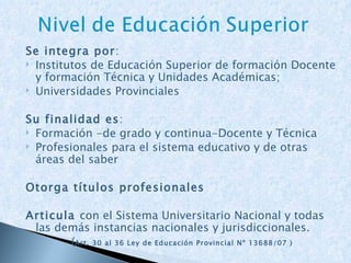 Se integra por : Institutos de Educación Superior de formación Docente y formación Técnica y Unidades Académicas; Universidades Provinciales Su finalidad es : Formación -de grado y continua-Docente y Técnica Profesionales para el sistema educativo y de otras áreas del saber Otorga títulos profesionales Articula  con el Sistema Universitario Nacional y todas las demás instancias nacionales y jurisdiccionales.  ( Art. 30 al 36 Ley de Educación Provincial Nº 13688/07 ) 