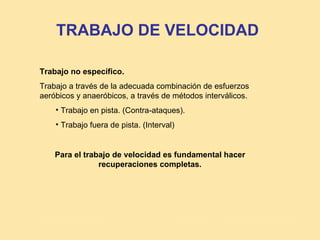 TRABAJO DE VELOCIDAD

Trabajo no específico.
Trabajo a través de la adecuada combinación de esfuerzos
aeróbicos y anaeróbicos, a través de métodos interválicos.
    • Trabajo en pista. (Contra-ataques).
    • Trabajo fuera de pista. (Interval)


    Para el trabajo de velocidad es fundamental hacer
                recuperaciones completas.
 