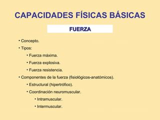 CAPACIDADES FÍSICAS BÁSICAS
                              FUERZA

• Concepto.
• Tipos:
    • Fuerza máxima.
    • Fuerza explosiva.
    • Fuerza resistencia.
• Componentes de la fuerza (fisiológicos-anatómicos).
    • Estructural (hipertrófico).
    • Coordinación neuromuscular.
           • Intramuscular.
           • Intermuscular.
 