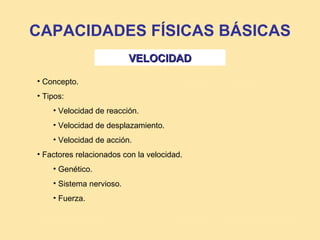 CAPACIDADES FÍSICAS BÁSICAS
                          VELOCIDAD

• Concepto.
• Tipos:
    • Velocidad de reacción.
    • Velocidad de desplazamiento.
    • Velocidad de acción.
• Factores relacionados con la velocidad.
    • Genético.
    • Sistema nervioso.
    • Fuerza.
 