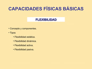 CAPACIDADES FÍSICAS BÁSICAS

                               FLEXIBILIDAD

• Concepto y componentes.
• Tipos
    • Flexibilidad estática.
    • Flexibilidad dinámica.
    • Flexibilidad activa.
    • Flexibilidad pasiva.
 