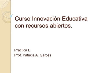 Curso Innovación Educativa
con recursos abiertos.
Práctica I.
Prof. Patricia A. Garcés
 