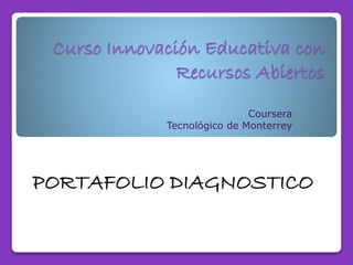 Curso Innovación Educativa con 
Recursos Abiertos 
Coursera 
Tecnológico de Monterrey 
PORTAFOLIO DIAGNOSTICO 
 