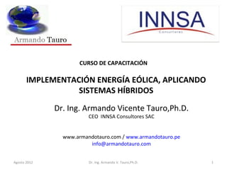 CURSO DE CAPACITACIÓN
IMPLEMENTACIÓN ENERGÍA EÓLICA, APLICANDO
SISTEMAS HÍBRIDOS
Dr. Ing. Armando Vicente Tauro,Ph.D.
CEO INNSA Consultores SAC
www.armandotauro.com / www.armandotauro.pe
info@armandotauro.com
Agosto 2012 Dr. Ing. Armando V. Tauro,Ph.D. 1
 