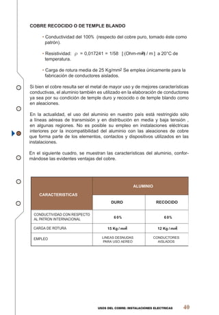 USOS DEL COBRE: INSTALACIONES ELECTRICAS 40
COBRE RECOCIDO O DE TEMPLE BLANDO
• Conductividad del 100% (respecto del cobre puro, tomado éste como
patrón).
• Resistividad: ρ = 0,017241 = 1/58 [(Ohm-mm2) / m] a 20°C de
temperatura.
• Carga de rotura media de 25 Kg/mm2 Se emplea únicamente para la
fabricación de conductores aislados.
Si bien el cobre resulta ser el metal de mayor uso y de mejores características
conductivas, el aluminio también es utilizado en la elaboración de conductores
ya sea por su condición de temple duro y recocido o de temple blando como
en aleaciones.
En la actualidad, el uso del aluminio en nuestro país está restringido sólo
a líneas aéreas de transmisión y en distribución en media y baja tensión ,
en algunas regiones. No es posible su empleo en instalaciones eléctricas
interiores por la incompatibilidad del aluminio con las aleaciones de cobre
que forma parte de los elementos, contactos y dispositivos utilizados en las
instalaciones.
En el siguiente cuadro, se muestran las características del aluminio, confor-
mándose las evidentes ventajas del cobre.
CARACTERISTICAS
ALUMINIO
DURO RECOCIDO
CONDUCTIVIDAD CON RESPECTO
AL PATRON INTERNACIONAL
CARGA DE ROTURA
EMPLEO
60% 60%
15 Kg/mm2 12 Kg/mm2
LINEAS DESNUDAS
PARA USO AEREO
CONDUCTORES
AISLADOS
 