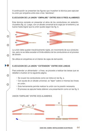 a)
a)
b)
USOS DEL COBRE: INSTALACIONES ELECTRICAS 64
A continuación se presentan las ﬁguras que muestran la técnica para ejecutar
la unión por empalme entre dos o tres “alambres”.
EJECUCION DE LA UNION “EMPALME” ENTRE DOS O TRES ALAMBRES
Esta técnica consiste en presentar el alma de los conductores sin aislación,
cruzados (ﬁg. a). Luego, con un alicate universal se le coge por el extremo y se
tuerce hasta lograr que la unión quede según las ﬁg. b.
a)
b) b)
a)
La unión debe quedar mecánicamente rígida, sin movimiento de sus conducto-
res, pero no se debe exceder el límite elástico de los conductores en el proceso
de torsión.
Se utiliza en empalmes en el interior de cajas de derivación.
EJECUCION DE LA UNION “EXTENSION” ENTRE DOS LINEAS
Para extender un alimentador o línea, se procede a realizar las tareas que se
detallan e ilustran en la siguiente página.
• Se cruzan los conductores como se indica en las ﬁg. a.
• Con ayuda de un alicate universal, se “tejen” sobre sí mismas las líneas
en unión.
• Esta herramienta permite realizar la unión con la presión necesaria.
• El proceso se ejecuta hasta obtener una presentación como en las ﬁg. b
UNION “EMPALME” ENTRE DOS ALAMBRES
 