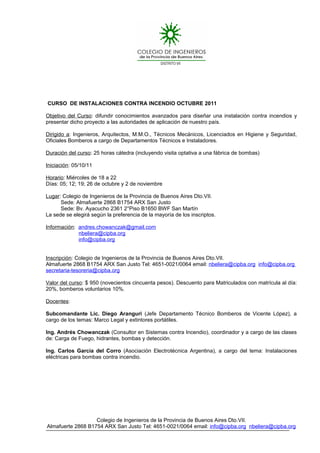 CURSO DE INSTALACIONES CONTRA INCENDIO OCTUBRE 2011

Objetivo del Curso: difundir conocimientos avanzados para diseñar una instalación contra incendios y
presentar dicho proyecto a las autoridades de aplicación de nuestro país.

Dirigido a: Ingenieros, Arquitectos, M.M.O., Técnicos Mecánicos, Licenciados en Higiene y Seguridad,
Oficiales Bomberos a cargo de Departamentos Técnicos e Instaladores.

Duración del curso: 25 horas cátedra (incluyendo visita optativa a una fábrica de bombas)

Iniciación: 05/10/11

Horario: Miércoles de 18 a 22
Días: 05; 12; 19; 26 de octubre y 2 de noviembre

Lugar: Colegio de Ingenieros de la Provincia de Buenos Aires Dto.VII.
      Sede: Almafuerte 2868 B1754 ARX San Justo
      Sede: Bv. Ayacucho 2361 2°Piso B1650 BWF San Martín
La sede se elegirá según la preferencia de la mayoría de los inscriptos.

Información: andres.chowanczak@gmail.com
             nbeliera@cipba.org
             info@cipba.org


Inscripción: Colegio de Ingenieros de la Provincia de Buenos Aires Dto.VII.
Almafuerte 2868 B1754 ARX San Justo Tel: 4651-0021/0064 email: nbeliera@cipba.org info@cipba.org
secretaria-tesoreria@cipba.org

Valor del curso: $ 950 (novecientos cincuenta pesos). Descuento para Matriculados con matrícula al día:
20%, bomberos voluntarios 10%.

Docentes:

Subcomandante Lic. Diego Aranguri (Jefe Departamento Técnico Bomberos de Vicente López), a
cargo de los temas: Marco Legal y extintores portátiles.

Ing. Andrés Chowanczak (Consultor en Sistemas contra Incendio), coordinador y a cargo de las clases
de: Carga de Fuego, hidrantes, bombas y detección.

Ing. Carlos García del Corro (Asociación Electrotécnica Argentina), a cargo del tema: Instalaciones
eléctricas para bombas contra incendio.




                   Colegio de Ingenieros de la Provincia de Buenos Aires Dto.VII.
Almafuerte 2868 B1754 ARX San Justo Tel: 4651-0021/0064 email: info@cipba.org nbeliera@cipba.org
 