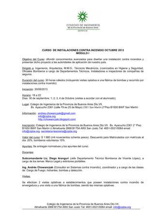 CURSO DE INSTALACIONES CONTRA INCENDIO OCTUBRE 2013
MÓDULO I
Objetivo del Curso: difundir conocimientos avanzados para diseñar una instalación contra incendios y
presentar dicho proyecto a las autoridades de aplicación de nuestro país.
Dirigido a: Ingenieros, Arquitectos, M.M.O., Técnicos Mecánicos, Licenciados en Higiene y Seguridad,
Oficiales Bomberos a cargo de Departamentos Técnicos, Instaladores e inspectores de compañías de
seguros.
Duración del curso: 30 horas cátedra (incluyendo visitas optativa a una fábrica de bombas y recorrido por
instalaciones contra incendio)
Iniciación: 30/09/2013
Horario: 18 a 22
Días: 30 de septiembre; 1; 2; 3; 4 de Octubre (visitas a acordar con el alumnado).
Lugar: Colegio de Ingenieros de la Provincia de Buenos Aires Dto.VII.
Bv. Ayacucho 2361 (calle 79 ex 25 de Mayo) 2361 San Martín.2°Piso B1650 BWF San Martín
Información: andres.chowanczak@gmail.com
info@cipba.org
http://chowanczak.blogspot.com/
Inscripción: Colegio de Ingenieros de la Provincia de Buenos Aires Dto.VII. Bv. Ayacucho 2361 2° Piso
B1650 BWF San Martín ó Almafuerte 2868 B1754 ARX San Justo Tel: 4651-0021/0064 email:
info@cipba.org secretaria-tesoreria@cipba.org
Valor del curso: $ 1.980 (mil novecientos ochenta pesos). Descuento para Matriculados con matrícula al
día: 20%, bomberos voluntarios 10%.
Apuntes: Se entregan normativas y los apuntes del curso.
Docentes:
Subcomandante Lic. Diego Aranguri (Jefe Departamento Técnico Bomberos de Vicente López), a
cargo de los temas: Marco Legal y extintores portátiles.
Ing. Andrés Chowanczak (Consultor en Sistemas contra Incendio), coordinador y a cargo de las clases
de: Carga de Fuego, hidrantes, bombas y detección.
Visitas:
Se efectúan 2 visitas optativas a establecimientos que poseen instalaciones contra incendio de
envergadura y una visita a una fábrica de bombas, siendo las mismas optativas.
Colegio de Ingenieros de la Provincia de Buenos Aires Dto.VII.
Almafuerte 2868 B1754 ARX San Justo Tel: 4651-0021/0064 email: info@cipba.org
 