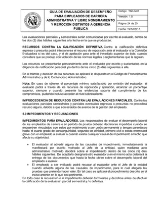 GUÍA DE EVALUACIÓN DE DESEMPEÑO
PARA EMPLEADOS DE CARRERA
ADMINISTRATIVA Y LIBRE NOMBRAMIENTO
Y REMOCIÓN DISTINTOS A GERENCIA
PÚBLICA
Código: TAH-G-01
Versión: 1.0
Página 24 de 25
Fecha: 19/12/2017
Las evaluaciones parciales y semestrales serán comunicadas por escrito al evaluado, dentro de
los dos (2) días hábiles siguientes a la fecha en la que se produzcan.
RECURSOS CONTRA LA CALIFICACIÓN DEFINITIVA. Contra la calificación definitiva
expresa o presunta podrá interponerse el recurso de reposición ante el evaluador o la Comisión
Evaluadora si es del caso, y el de apelación para ante el inmediato superior de éste, cuando
considere que se produjo con violación de las normas legales o reglamentarias que la regulan.
Los recursos se presentarán personalmente ante el evaluador por escrito y sustentados en la
diligencia de notificación personal y/o dentro de los cinco (5) días siguientes a ella.
En el trámite y decisión de los recursos se aplicará lo dispuesto en el Código de Procedimiento
Administrativo y de lo Contencioso Administrativo.
Nota: En caso de obtener el porcentaje mínimo satisfactorio por omisión del evaluador, el
evaluado podrá a través de los recursos de reposición y apelación, alcanzar un porcentaje
superior, siempre y cuando presente las evidencias soporte del cumplimiento de los
compromisos, pudiendo incluso acceder al nivel sobresaliente.
IMPROCEDENCIA DE RECURSOS CONTRA LAS EVALUACIONES PARCIALES. Contra las
evaluaciones parciales semestrales y parciales eventuales expresas o presuntas no procederá
recurso alguno, debido a que son estados de avance de la gestión del empleado.
5.9 IMPEDIMENTOS Y RECUSACIONES
IMPEDIMENTOS PARA EVALUADORES. Los responsables de evaluar el desempeño laboral
de los empleados de carrera o en período de prueba deberán declararse impedidos cuando se
encuentren vinculados con estos por matrimonio o por unión permanente o tengan parentesco
hasta el cuarto grado de consanguinidad, segundo de afinidad, primero civil o exista enemistad
grave con el empleado a evaluar o cuando exista cualquier causal de impedimento o hecho que
afecte su objetividad.
 El evaluador al advertir alguna de las causales de impedimento, inmediatamente la
manifestará por escrito motivado al Jefe de la entidad, quien mediante acto
administrativo motivado decidirá sobre el impedimento dentro de los cinco (5) días
hábiles siguientes. De aceptarlo designará otro evaluador y en el mismo acto ordenará la
entrega de los documentos que hasta la fecha obren sobre el desempeño laboral del
empleado a evaluar.
 El empleado a ser evaluado podrá recusar al evaluador ante el Jefe de la entidad
cuando advierta alguna de las causales de impedimento, para lo cual allegará las
pruebas que pretenda hacer valer. En tal caso se aplicará el procedimiento descrito en el
inciso anterior en lo que sea pertinente.
En todo caso la recusación o el impedimento deberán formularse y decidirse antes de efectuar
la calificación de la evaluación parcial semestral y / o definitiva.
 