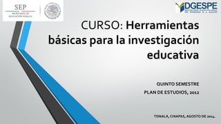 CURSO: Herramientas básicas para la investigación educativa 
QUINTO SEMESTRE 
PLAN DE ESTUDIOS, 2012 
TONALÁ, CHIAPAS, AGOSTO DE 2014.  