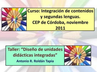 Curso: Integración de contenidos
                y segundas lenguas.
            CEP de Córdoba, noviembre
                        2011



Taller: “Diseño de unidades
   didácticas integradas”
    Antonio R. Roldán Tapia
 