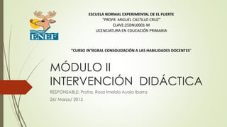 MÓDULO II
INTERVENCIÓN DIDÁCTICA
RESPONSABLE: Profra. Rosa Imelda Ayala Ibarra
26/ Marzo/ 2015
ESCUELA NORMAL EXPERIMENTAL DE EL FUERTE
“PROFR. MIGUEL CASTILLO CRUZ”
CLAVE:25DNL0001-M
LICENCIATURA EN EDUCACIÓN PRIMARIA
“CURSO INTEGRAL CONSOLIDACIÓN A LAS HABILIDADES DOCENTES"
 
