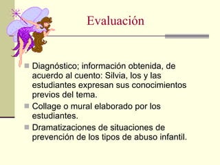 Evaluación Diagnóstico; información obtenida, de acuerdo al cuento: Silvia, los y las estudiantes expresan sus conocimientos previos del tema. Collage o mural elaborado por los estudiantes. Dramatizaciones de situaciones de prevención de los tipos de abuso infantil. 