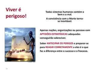10
Apenas nações, organizações ou pessoas com
APTIDÕES ESTRATÉGICAS adequadas
conseguirão sobreviver.
Saber ANTECIPAR OS PERIGOS e preparar-se
para REAGIR CORRETAMENTE a eles é o que
faz a diferença entre o sucesso e o fracasso.
Todos sistemas humanos contém o
bem e o mal.
A convivência com a Morte torna-
se inevitável.
Viver é
perigoso!
 