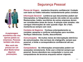100
Segurança Pessoal
Planos de Viagem - mantenha itinerário confidencial. Cuidado
com taxis ou hotéis indicados insistentemente pelos contatos
Informação Sensível - Lembre-se que documentos podem ser
fotocopiados ou fotografados quando não estão em seu poder.
Restaurantes, hotéis, escritórios de outras empresas devem
ser considerados áreas de riscos. A solução mais simples: não
carregue informações de valor quando viajar. Se o fizer,
mantenha-as sempre com você.
Contatos de Negócios - Conheça antecipadamente os
contatos; pesquise e confirme solicitações para reuniões.
Verifique referencias. Confie, desconfiando.
Comunicações - Há muitos meios de interceptação eletrônica
de comunicações. Use serviços de criptografia, sempre que
possível, e limite a correspondência confidencial até seu
retorno.
Computadores - As informações armazenadas podem ser
acessadas remotamente. Evite usar a Internet sempre que
possível. Nunca abandone seu computador e nunca use
computadores de terceiros enquanto estiver viajando.
A espionagem
econômica não visa
apenas paises ou
empresas. Pessoas
também são alvos.
Mas você não
precisa ser um
alvo! Basta tomar
algumas
precauções.
 