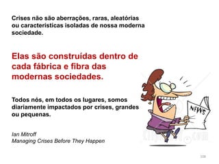 108
Crises não são aberrações, raras, aleatórias
ou características isoladas de nossa moderna
sociedade.
Elas são construídas dentro de
cada fábrica e fibra das
modernas sociedades.
Todos nós, em todos os lugares, somos
diariamente impactados por crises, grandes
ou pequenas.
Ian Mitroff
Managing Crises Before They Happen
 