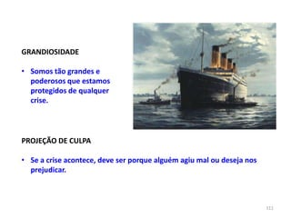 111
GRANDIOSIDADE
• Somos tão grandes e
poderosos que estamos
protegidos de qualquer
crise.
PROJEÇÃO DE CULPA
• Se a crise acontece, deve ser porque alguém agiu mal ou deseja nos
prejudicar.
 
