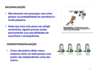 112
RACIONALIZAÇÃO
• Não devemos nos preocupar com crises
porque sua probabilidade de ocorrência é
muito pequena.
• Antes que uma crise possa nos atingir
seriamente, alguém precisa avaliar
precisamente suas possibilidades de
ocorrência e consequências.
COMPARTIMENTALIZAÇÃO
• Crises não podem afetar nossa
empresa como um todo porque suas
partes são independentes umas das
outras.
 