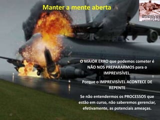12
O MAIOR ERRO que podemos cometer é
NÃO NOS PREPARARMOS para o
IMPREVISÍVEL.
Porque o IMPREVISÍVEL ACONTECE DE
REPENTE
Se não entendermos os PROCESSOS que
estão em curso, não saberemos gerenciar,
efetivamente, as potenciais ameaças.
Manter a mente aberta
 