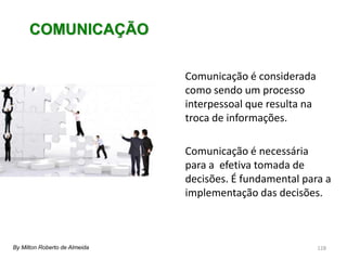 128
Comunicação é considerada
como sendo um processo
interpessoal que resulta na
troca de informações.
Comunicação é necessária
para a efetiva tomada de
decisões. É fundamental para a
implementação das decisões.
COMUNICAÇÃO
By Milton Roberto de Almeida
 