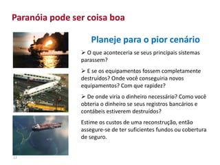 13
Paranóia pode ser coisa boa
Planeje para o pior cenário
 O que aconteceria se seus principais sistemas
parassem?
 E se os equipamentos fossem completamente
destruídos? Onde você conseguiria novos
equipamentos? Com que rapidez?
 De onde viria o dinheiro necessário? Como você
obteria o dinheiro se seus registros bancários e
contábeis estiverem destruídos?
Estime os custos de uma reconstrução, então
assegure-se de ter suficientes fundos ou cobertura
de seguro.
 