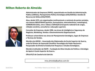 Milton Roberto de Almeida
Administrador de Empresas (FAPEI), especializado em Gestão da Administração
Pública (UNISUL), Planejamento Político-Estratégico (ESG/ADESG) e Gestão de
Recursos de Defesa (ESG/FIESP).
Atua, desde 1973, em organizações multinacionais e nacionais de portes variados,
nos setores INDUSTRIAIS (químico, farmacêutico, eletroeletrônico, metalúrgico),
COMERCIAIS (foto, cine e vídeo) e SERVIÇOS (transporte rodoviário de cargas,
refeição-convênio, consultoria e educação superior).
Consultor de Empresas, desde 1990, nas áreas de Inteligência e Segurança de
Negócios, Marketing, Vendas e Desenvolvimento Organizacional.
Professor universitário nas áreas de Planejamento Estratégico, Jogos de Empresas
e Técnicas de Vendas.
Membro da ADESG – Associação dos Diplomados da Escola Superior de Guerra,
onde foi Diretor da Expressão Científica-Tecnológica do Poder Nacional e
Pesquisador da Diretoria Estadual de Pesquisas e Estudos Estratégicos.
Membro instituidor da FAEPE – Fundação de Altos Estudos de Política e Estratégia
de Apoio à Escola Superior de Guerra.
Oficial R/2 de Cavalaria do Exército
mra.almeida@yahoo.com.br
20/4/2014 Prof. Milton Roberto de Almeida - 2012 134
 