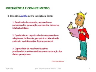 O dicionário Aurélio define inteligência como:
1. Faculdade de aprender, apreender ou
compreender; percepção, apreensão, intelecto,
intelectualidade.
2. Qualidade ou capacidade de compreender e
adaptar-se facilmente; perspicácia. Maneira de
entender ou interpretar. Destreza mental
3. Capacidade de resolver situações
problemáticas novas mediante reestruturação dos
dados perceptivos.
INTELIGÊNCIA É CONHECIMENTO
20/4/2014 Prof. Milton Roberto de Almeida - 2012 16
 
