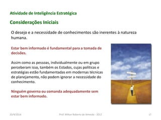 Atividade de Inteligência Estratégica
Considerações Iniciais
Estar bem informado é fundamental para a tomada de
decisões.
Assim como as pessoas, individualmente ou em grupo
perceberam isso, também os Estados, cujas políticas e
estratégias estão fundamentadas em modernas técnicas
de planejamento, não podem ignorar a necessidade do
conhecimento.
Ninguém governa ou comanda adequadamente sem
estar bem informado.
O desejo e a necessidade de conhecimentos são inerentes à natureza
humana.
20/4/2014 Prof. Milton Roberto de Almeida - 2012 17
 
