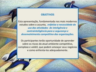 20/4/2014 Prof. Milton Roberto de Almeida - 2012 2
OBJETIVOS
Esta apresentação, fundamentada nos mais modernos
estudos sobre o assunto, enfatiza a necessidade do
uso das atividades de inteligência e
contrainteligência para a segurança e
desenvolvimento competitivo das organizações.
Os participantes terão oportunidade de aprender
sobre os riscos do atual ambiente competitivo,
complexo e volátil, que podem ameaçar seus negócios
e como enfrenta-los adequadamente.
 