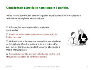 A Inteligência Estratégica nem sempre é perfeita.
 Informações nem sempre são completas e
confirmadas
 Coleta de informações depende da cooperação de
fontes externas
 Os funcionários da empresa, envolvidos nas atividades
de Inteligência, têm de equilibrar o tempo entre a IE e
suas tarefas diárias, o que poderá tornar-se aborrecido a
médio e longo prazos.
 Competidores estão sempre trabalhando contra você
através de atividades de contrainteligência.
Vários fatores contribuem para enfraquecer a qualidade das informações ou o
trabalho de Inteligência, destacando-se:
20/4/2014 Prof. Milton Roberto de Almeida - 2012 21
 