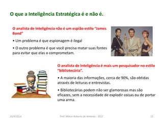 O que a Inteligência Estratégica é e não é.
O analista de Inteligência não é um espião estilo “James
Bond”
• Um problema é que espionagem é ilegal
• O outro problema é que você precisa matar suas fontes
para evitar que elas o comprometam.
O analista de Inteligência é mais um pesquisador no estilo
“bibliotecária”.
• A maioria das informações, cerca de 90%, são obtidas
através de leituras e entrevistas.
• Bibliotecárias podem não ser glamorosas mas são
eficazes, sem a necessidade de explodir coisas ou de portar
uma arma.
20/4/2014 Prof. Milton Roberto de Almeida - 2012 22
 