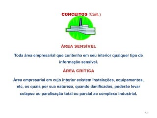 42
ÁREA SENSÍVEL
Toda área empresarial que contenha em seu interior qualquer tipo de
informação sensível.
ÁREA CRÍTICA
Área empresarial em cujo interior existem instalações, equipamentos,
etc, os quais por sua natureza, quando danificados, poderão levar
colapso ou paralisação total ou parcial ao complexo industrial.
CONCEITOS (Cont.)
 