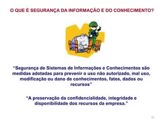 43
“Segurança de Sistemas de Informações e Conhecimentos são
medidas adotadas para prevenir o uso não autorizado, mal uso,
modificação ou dano de conhecimentos, fatos, dados ou
recursos”
“A preservação da confidencialidade, integridade e
disponibilidade dos recursos da empresa.”
O QUE É SEGURANÇA DA INFORMAÇÃO E DO CONHECIMENTO?
 