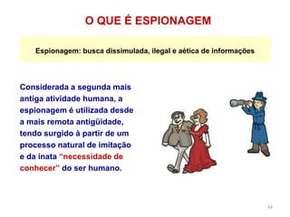 44
Considerada a segunda mais
antiga atividade humana, a
espionagem é utilizada desde
a mais remota antigüidade,
tendo surgido à partir de um
processo natural de imitação
e da inata “necessidade de
conhecer” do ser humano.
O QUE É ESPIONAGEM
Espionagem: busca dissimulada, ilegal e aética de informações
 