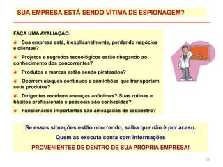 51
Se essas situações estão ocorrendo, saiba que não é por acaso.
Quem as executa conta com informações
PROVENIENTES DE DENTRO DE SUA PRÓPRIA EMPRESA!
FAÇA UMA AVALIAÇÃO:
 Sua empresa está, inexplicavelmente, perdendo negócios
e clientes?
 Projetos e segredos tecnológicos estão chegando ao
conhecimento dos concorrentes?
 Produtos e marcas estão sendo pirateados?
 Ocorrem ataques contínuos a caminhões que transportam
seus produtos?
 Dirigentes recebem ameaças anônimas? Suas rotinas e
hábitos profissionais e pessoais são conhecidas?
 Funcionários importantes são ameaçados de seqüestro?
SUA EMPRESA ESTÁ SENDO VÍTIMA DE ESPIONAGEM?
 
