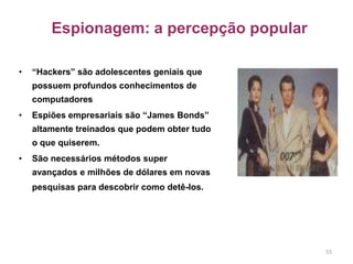 Espionagem: a percepção popular
• “Hackers” são adolescentes geniais que
possuem profundos conhecimentos de
computadores
• Espiões empresariais são “James Bonds”
altamente treinados que podem obter tudo
o que quiserem.
• São necessários métodos super
avançados e milhões de dólares em novas
pesquisas para descobrir como detê-los.
55
 