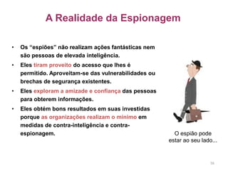 A Realidade da Espionagem
• Os “espiões” não realizam ações fantásticas nem
são pessoas de elevada inteligência.
• Eles tiram proveito do acesso que lhes é
permitido. Aproveitam-se das vulnerabilidades ou
brechas de segurança existentes.
• Eles exploram a amizade e confiança das pessoas
para obterem informações.
• Eles obtém bons resultados em suas investidas
porque as organizações realizam o mínimo em
medidas de contra-inteligência e contra-
espionagem.
56
O espião pode
estar ao seu lado...
 