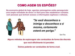 57
“Se você desconhece o
inimigo e desconhece a si
mesmo, certamente
estará em perigo.”
Sun Tzu
Na economia global de hoje, agentes estrangeiros estão perseguindo
uma ampla variedade de alvos e é fácil para eles estabelecer contatos
com pessoas que tenham acesso a informações sigilosas e valiosas.
COMO AGEM OS ESPIÕES?
Alguns métodos de espionagem são conduzidos de forma tão discreta
que você dificilmente irá perceber.
Outros poderão ser conduzidos de forma cruel.
 