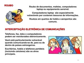 61
Roubo de documentos, maletas, computadores
laptop ou equipamento sensível.
Computadores laptop são especialmente
vulneráveis por conterem tesouros de informações.
Roubos em quartos de hotéis e aeroportos são
comuns.
ROUBO
INTERCEPTAÇÃO ELETRÔNICA DE COMUNICAÇÕES
Telefones, fax, telex e computadores
podem ser monitorados eletronicamente.
Você está particularmente vulnerável
quando comunicando-se de, para ou de
dentro de países estrangeiros.
Escritórios, hotéis e telefones portáteis
(incluindo celulares) são os alvos
principais.
 