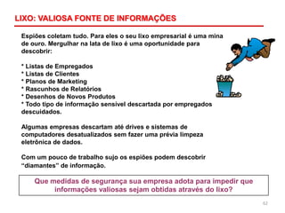 62
Espiões coletam tudo. Para eles o seu lixo empresarial é uma mina
de ouro. Mergulhar na lata de lixo é uma oportunidade para
descobrir:
* Listas de Empregados
* Listas de Clientes
* Planos de Marketing
* Rascunhos de Relatórios
* Desenhos de Novos Produtos
* Todo tipo de informação sensível descartada por empregados
descuidados.
Algumas empresas descartam até drives e sistemas de
computadores desatualizados sem fazer uma prévia limpeza
eletrônica de dados.
Com um pouco de trabalho sujo os espiões podem descobrir
“diamantes” de informação.
Que medidas de segurança sua empresa adota para impedir que
informações valiosas sejam obtidas através do lixo?
LIXO: VALIOSA FONTE DE INFORMAÇÕES
 
