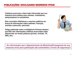 63
Coletores procuram e lêem toda informação que sua
empresa torna pública para clientes, investidores,
pesquisadores ou estudantes.
Eles consultam bibliotecas e arquivos públicos em
busca de informações sobre patentes, finanças,
acordos comerciais, parcerias.
Artigo publicado sobre a Inteligência Chinesa destaca
que 80% das informações militares procuradas estão
disponíveis em fontes públicas (jornais, revistas, TV,
Web, etc.)
As informações que o Departamento de Marketing/Propaganda de sua
empresa envia para publicação são submetidas a crivos de segurança?
PUBLICAÇÕES: DIVULGANDO SEGREDOS VITAIS
 