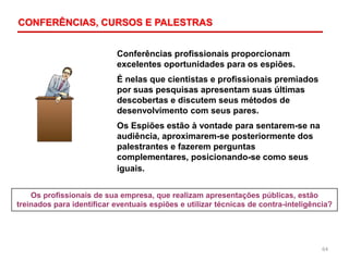 64
Conferências profissionais proporcionam
excelentes oportunidades para os espiões.
É nelas que cientistas e profissionais premiados
por suas pesquisas apresentam suas últimas
descobertas e discutem seus métodos de
desenvolvimento com seus pares.
Os Espiões estão à vontade para sentarem-se na
audiência, aproximarem-se posteriormente dos
palestrantes e fazerem perguntas
complementares, posicionando-se como seus
iguais.
Os profissionais de sua empresa, que realizam apresentações públicas, estão
treinados para identificar eventuais espiões e utilizar técnicas de contra-inteligência?
CONFERÊNCIAS, CURSOS E PALESTRAS
 