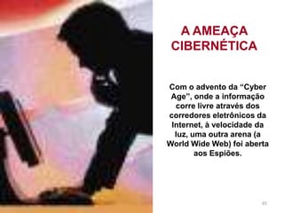 65
A AMEAÇA
CIBERNÉTICA
Com o advento da “Cyber
Age”, onde a informação
corre livre através dos
corredores eletrônicos da
Internet, à velocidade da
luz, uma outra arena (a
World Wide Web) foi aberta
aos Espiões.
 