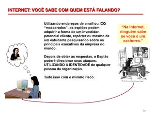 68
Utilizando endereços de email ou ICQ
“mascarados”, os espiões podem
adquirir a forma de um investidor,
potencial cliente, repórter ou mesmo de
um estudante pesquisando sobre os
principais executivos da empresa no
mundo.
Depois de obter as respostas, o Espião
poderá direcionar seus ataques,
UTILIZANDO A IDENTIDADE de qualquer
pessoa da organização.
Tudo isso com o mínimo risco.
“Na Internet,
ninguém sabe
se você é um
cachorro.”
INTERNET: VOCÊ SABE COM QUEM ESTÁ FALANDO?
 