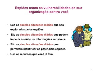 Espiões usam as vulnerabilidades de sua
organização contra você
• São as simples situações diárias que são
exploradas pelos espiões.
• São as simples situações diárias que podem
impedir o roubo de informações sensíveis.
• São as simples situações diárias que
permitem identificar os potenciais espiões.
• Use os recursos que você já tem.
72
 