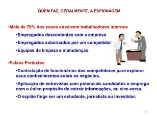 75
QUEM FAZ, GERALMENTE, A ESPIONAGEM
•Mais de 70% dos casos envolvem trabalhadores internos
•Empregados descontentes com a empresa
•Empregados subornados por um competidor
•Equipes de limpeza e manutenção
•Falsos Pretextos
•Contratação de funcionários dos competidores para explorar
seus conhecimentos sobre os negócios.
•Aplicação de entrevistas com potenciais candidatos a emprego
com o único propósito de extrair informações, ou vice-versa.
•O espião finge ser um estudante, jornalista ou investidor.
 